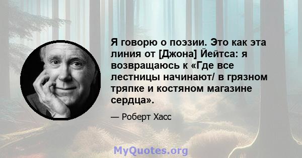 Я говорю о поэзии. Это как эта линия от [Джона] Йейтса: я возвращаюсь к «Где все лестницы начинают/ в грязном тряпке и костяном магазине сердца».