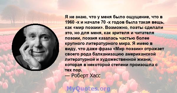 Я не знаю, что у меня было ощущение, что в 1960 -х и начале 70 -х годов была такая вещь, как «мир поэзии». Возможно, поэты сделали это, но для меня, как зрителя и читателя поэзии, поэзия казалась частью более крупного