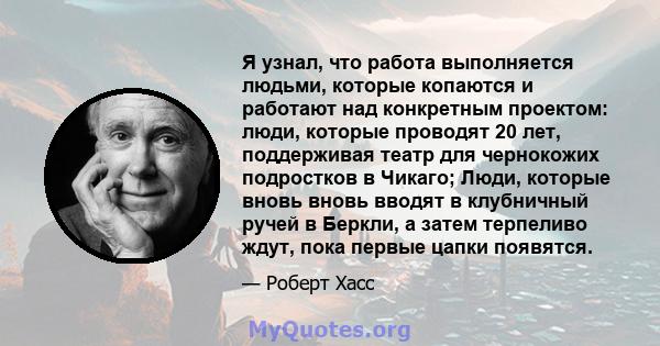 Я узнал, что работа выполняется людьми, которые копаются и работают над конкретным проектом: люди, которые проводят 20 лет, поддерживая театр для чернокожих подростков в Чикаго; Люди, которые вновь вновь вводят в