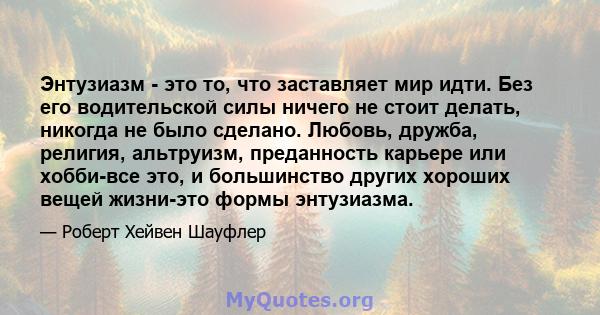 Энтузиазм - это то, что заставляет мир идти. Без его водительской силы ничего не стоит делать, никогда не было сделано. Любовь, дружба, религия, альтруизм, преданность карьере или хобби-все это, и большинство других