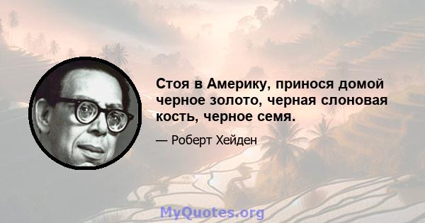 Стоя в Америку, принося домой черное золото, черная слоновая кость, черное семя.