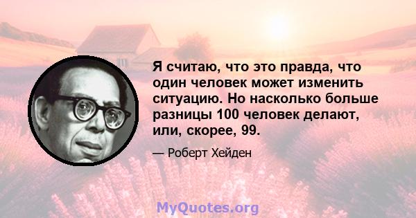 Я считаю, что это правда, что один человек может изменить ситуацию. Но насколько больше разницы 100 человек делают, или, скорее, 99.