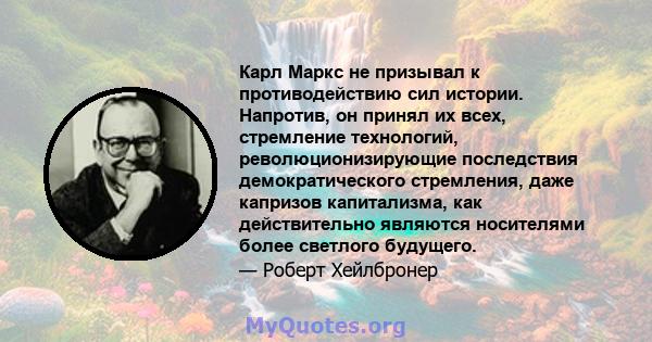 Карл Маркс не призывал к противодействию сил истории. Напротив, он принял их всех, стремление технологий, революционизирующие последствия демократического стремления, даже капризов капитализма, как действительно