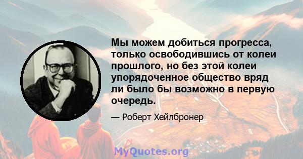 Мы можем добиться прогресса, только освободившись от колеи прошлого, но без этой колеи упорядоченное общество вряд ли было бы возможно в первую очередь.