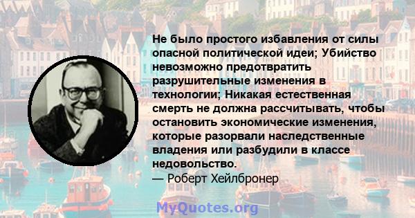 Не было простого избавления от силы опасной политической идеи; Убийство невозможно предотвратить разрушительные изменения в технологии; Никакая естественная смерть не должна рассчитывать, чтобы остановить экономические