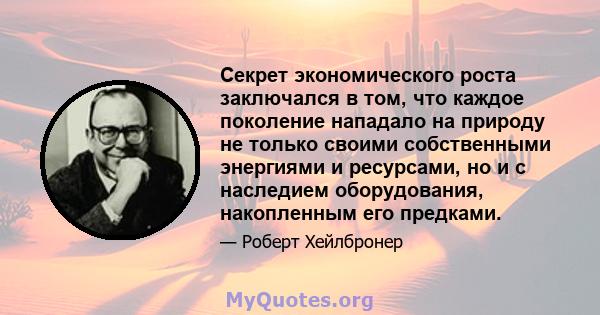 Секрет экономического роста заключался в том, что каждое поколение нападало на природу не только своими собственными энергиями и ресурсами, но и с наследием оборудования, накопленным его предками.