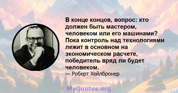 В конце концов, вопрос: кто должен быть мастером, человеком или его машинами? Пока контроль над технологиями лежит в основном на экономическом расчете, победитель вряд ли будет человеком.