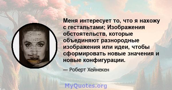 Меня интересует то, что я нахожу с гестальтами; Изображения обстоятельств, которые объединяют разнородные изображения или идеи, чтобы сформировать новые значения и новые конфигурации.