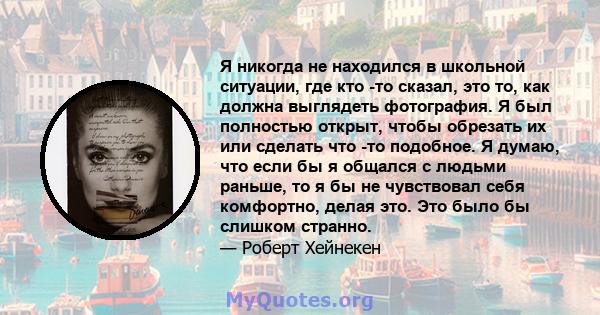 Я никогда не находился в школьной ситуации, где кто -то сказал, это то, как должна выглядеть фотография. Я был полностью открыт, чтобы обрезать их или сделать что -то подобное. Я думаю, что если бы я общался с людьми