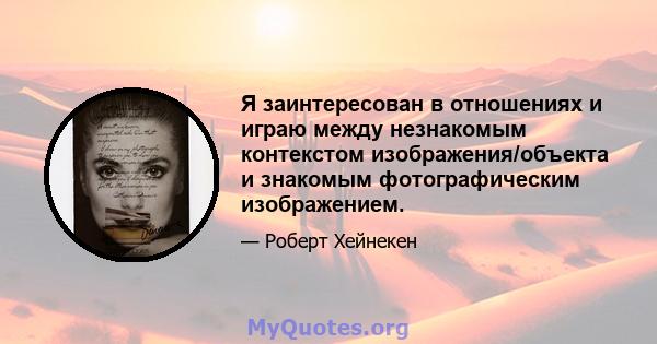 Я заинтересован в отношениях и играю между незнакомым контекстом изображения/объекта и знакомым фотографическим изображением.