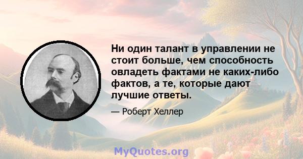 Ни один талант в управлении не стоит больше, чем способность овладеть фактами не каких-либо фактов, а те, которые дают лучшие ответы.