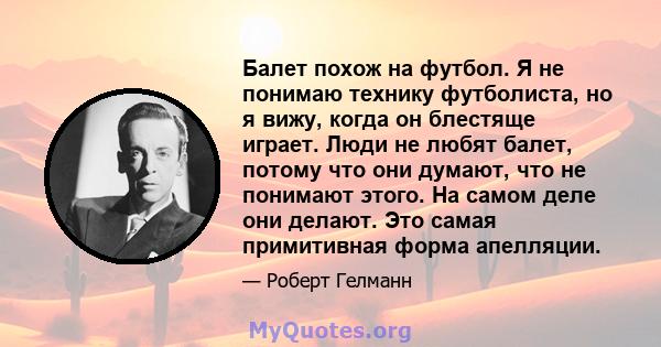 Балет похож на футбол. Я не понимаю технику футболиста, но я вижу, когда он блестяще играет. Люди не любят балет, потому что они думают, что не понимают этого. На самом деле они делают. Это самая примитивная форма