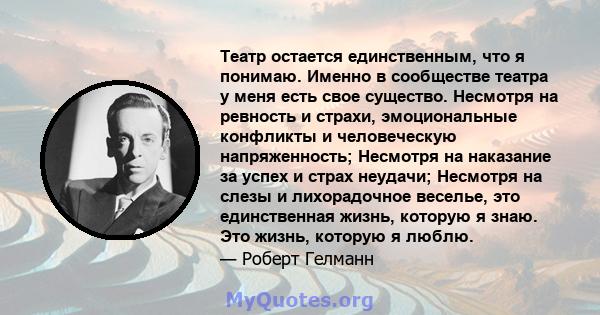 Театр остается единственным, что я понимаю. Именно в сообществе театра у меня есть свое существо. Несмотря на ревность и страхи, эмоциональные конфликты и человеческую напряженность; Несмотря на наказание за успех и