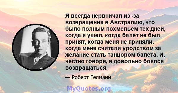 Я всегда нервничал из -за возвращения в Австралию, что было полным похмельем тех дней, когда я ушел, когда балет не был принят, когда меня не приняли, когда меня считали уродством за желание стать танцором балета. И,