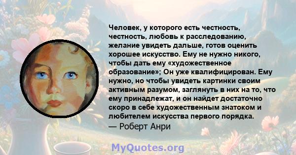 Человек, у которого есть честность, честность, любовь к расследованию, желание увидеть дальше, готов оценить хорошее искусство. Ему не нужно никого, чтобы дать ему «художественное образование»; Он уже квалифицирован.