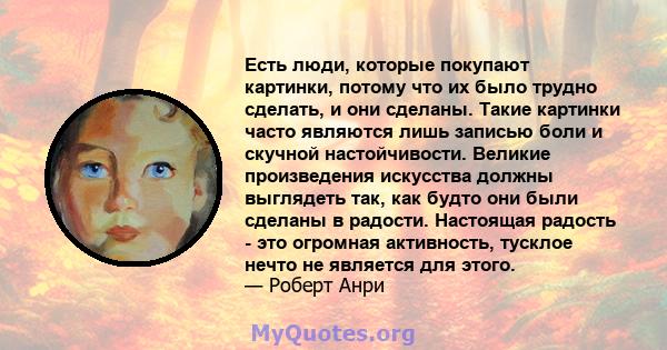 Есть люди, которые покупают картинки, потому что их было трудно сделать, и они сделаны. Такие картинки часто являются лишь записью боли и скучной настойчивости. Великие произведения искусства должны выглядеть так, как