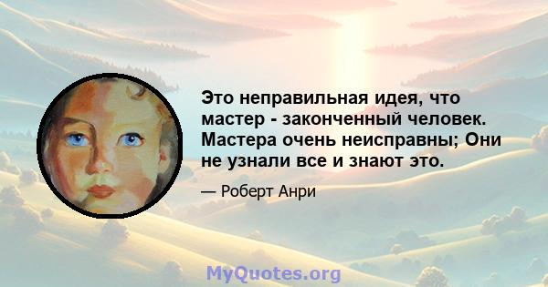 Это неправильная идея, что мастер - законченный человек. Мастера очень неисправны; Они не узнали все и знают это.