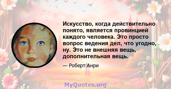 Искусство, когда действительно понято, является провинцией каждого человека. Это просто вопрос ведения дел, что угодно, ну. Это не внешняя вещь, дополнительная вещь.