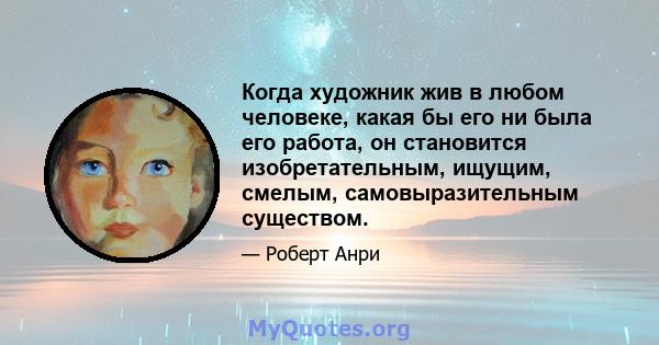 Когда художник жив в любом человеке, какая бы его ни была его работа, он становится изобретательным, ищущим, смелым, самовыразительным существом.