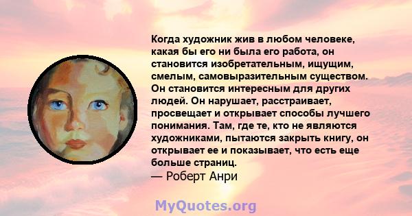 Когда художник жив в любом человеке, какая бы его ни была его работа, он становится изобретательным, ищущим, смелым, самовыразительным существом. Он становится интересным для других людей. Он нарушает, расстраивает,