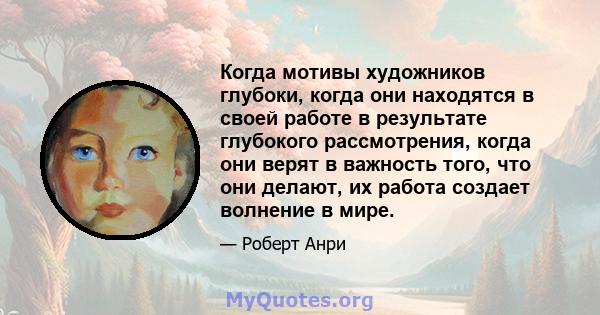 Когда мотивы художников глубоки, когда они находятся в своей работе в результате глубокого рассмотрения, когда они верят в важность того, что они делают, их работа создает волнение в мире.