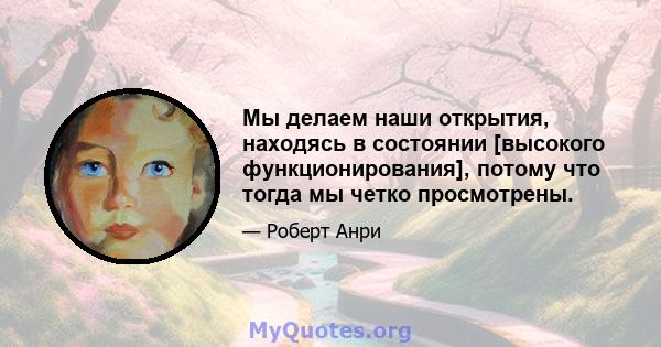 Мы делаем наши открытия, находясь в состоянии [высокого функционирования], потому что тогда мы четко просмотрены.