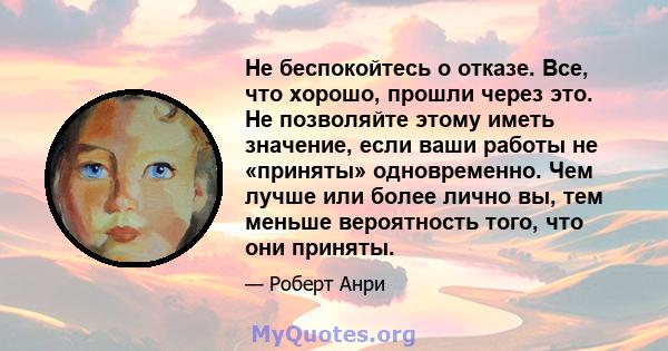 Не беспокойтесь о отказе. Все, что хорошо, прошли через это. Не позволяйте этому иметь значение, если ваши работы не «приняты» одновременно. Чем лучше или более лично вы, тем меньше вероятность того, что они приняты.