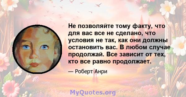 Не позволяйте тому факту, что для вас все не сделано, что условия не так, как они должны остановить вас. В любом случае продолжай. Все зависит от тех, кто все равно продолжает.