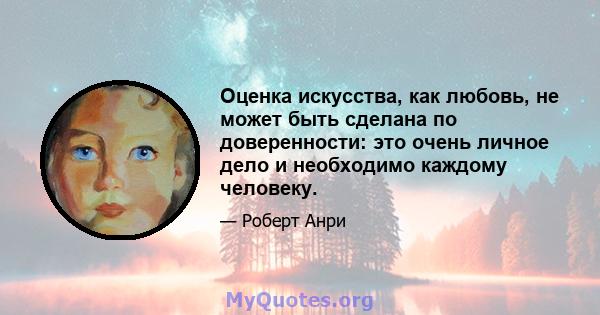 Оценка искусства, как любовь, не может быть сделана по доверенности: это очень личное дело и необходимо каждому человеку.