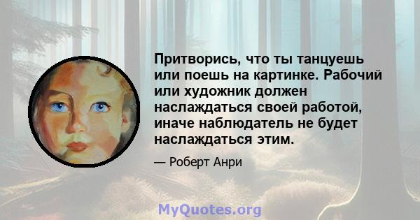 Притворись, что ты танцуешь или поешь на картинке. Рабочий или художник должен наслаждаться своей работой, иначе наблюдатель не будет наслаждаться этим.