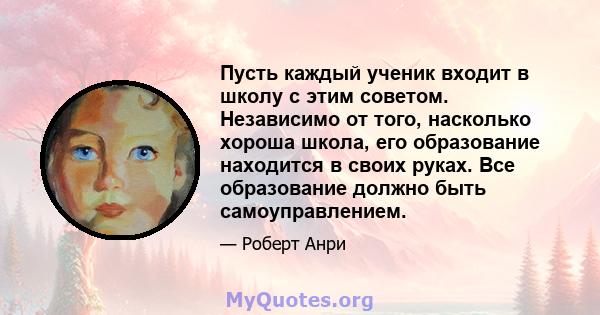 Пусть каждый ученик входит в школу с этим советом. Независимо от того, насколько хороша школа, его образование находится в своих руках. Все образование должно быть самоуправлением.