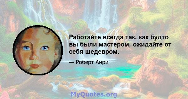 Работайте всегда так, как будто вы были мастером, ожидайте от себя шедевром.