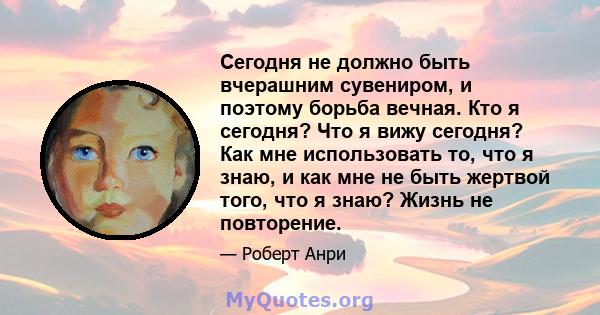 Сегодня не должно быть вчерашним сувениром, и поэтому борьба вечная. Кто я сегодня? Что я вижу сегодня? Как мне использовать то, что я знаю, и как мне не быть жертвой того, что я знаю? Жизнь не повторение.