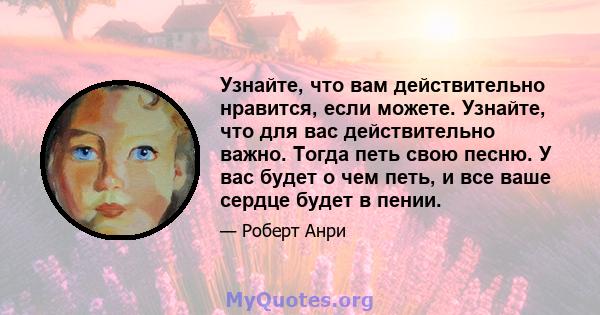 Узнайте, что вам действительно нравится, если можете. Узнайте, что для вас действительно важно. Тогда петь свою песню. У вас будет о чем петь, и все ваше сердце будет в пении.