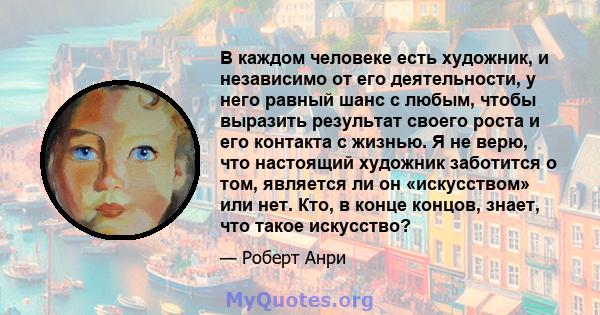 В каждом человеке есть художник, и независимо от его деятельности, у него равный шанс с любым, чтобы выразить результат своего роста и его контакта с жизнью. Я не верю, что настоящий художник заботится о том, является