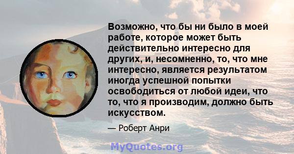 Возможно, что бы ни было в моей работе, которое может быть действительно интересно для других, и, несомненно, то, что мне интересно, является результатом иногда успешной попытки освободиться от любой идеи, что то, что я 