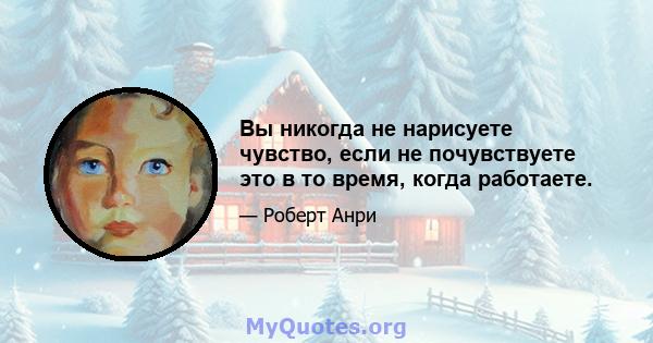 Вы никогда не нарисуете чувство, если не почувствуете это в то время, когда работаете.