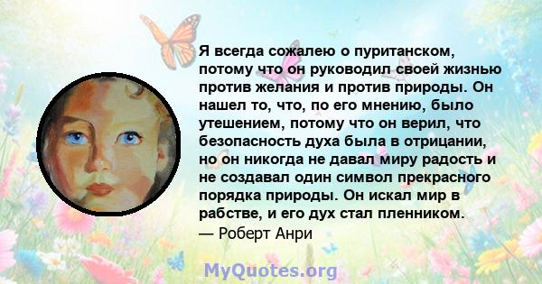 Я всегда сожалею о пуританском, потому что он руководил своей жизнью против желания и против природы. Он нашел то, что, по его мнению, было утешением, потому что он верил, что безопасность духа была в отрицании, но он