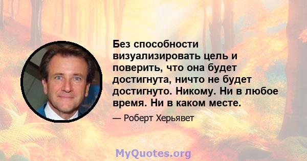 Без способности визуализировать цель и поверить, что она будет достигнута, ничто не будет достигнуто. Никому. Ни в любое время. Ни в каком месте.