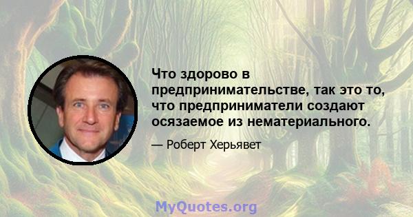 Что здорово в предпринимательстве, так это то, что предприниматели создают осязаемое из нематериального.