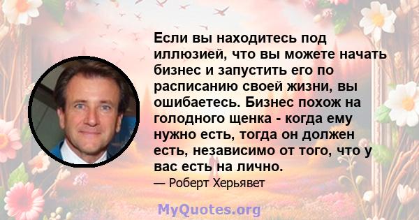 Если вы находитесь под иллюзией, что вы можете начать бизнес и запустить его по расписанию своей жизни, вы ошибаетесь. Бизнес похож на голодного щенка - когда ему нужно есть, тогда он должен есть, независимо от того,