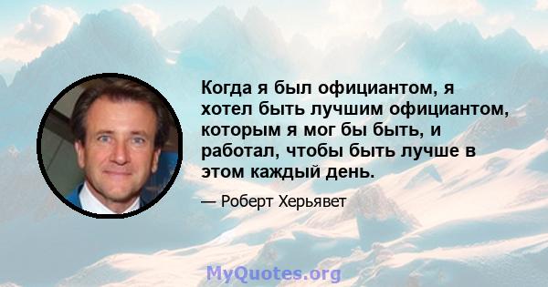 Когда я был официантом, я хотел быть лучшим официантом, которым я мог бы быть, и работал, чтобы быть лучше в этом каждый день.