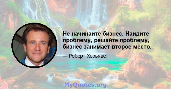 Не начинайте бизнес. Найдите проблему, решайте проблему, бизнес занимает второе место.