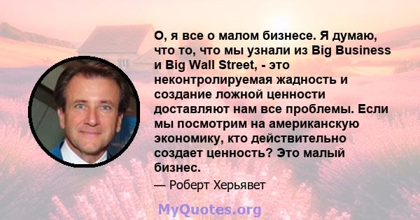 О, я все о малом бизнесе. Я думаю, что то, что мы узнали из Big Business и Big Wall Street, - это неконтролируемая жадность и создание ложной ценности доставляют нам все проблемы. Если мы посмотрим на американскую