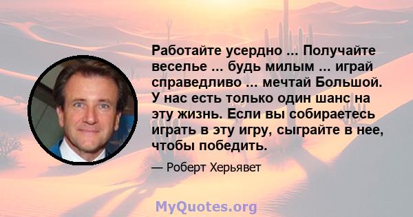 Работайте усердно ... Получайте веселье ... будь милым ... играй справедливо ... мечтай Большой. У нас есть только один шанс на эту жизнь. Если вы собираетесь играть в эту игру, сыграйте в нее, чтобы победить.