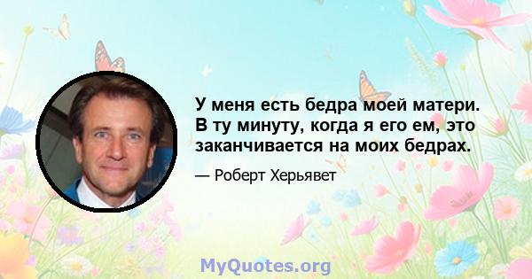 У меня есть бедра моей матери. В ту минуту, когда я его ем, это заканчивается на моих бедрах.