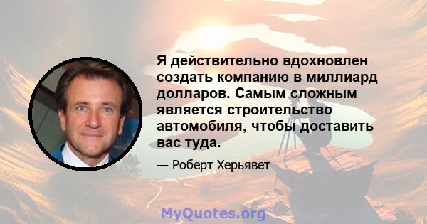 Я действительно вдохновлен создать компанию в миллиард долларов. Самым сложным является строительство автомобиля, чтобы доставить вас туда.