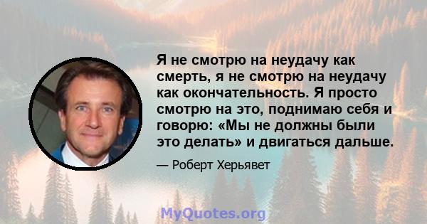 Я не смотрю на неудачу как смерть, я не смотрю на неудачу как окончательность. Я просто смотрю на это, поднимаю себя и говорю: «Мы не должны были это делать» и двигаться дальше.