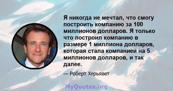 Я никогда не мечтал, что смогу построить компанию за 100 миллионов долларов. Я только что построил компанию в размере 1 миллиона долларов, которая стала компанией на 5 миллионов долларов, и так далее.