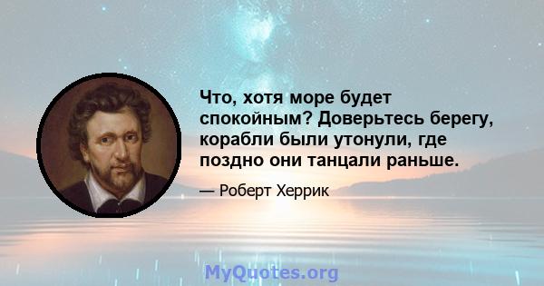 Что, хотя море будет спокойным? Доверьтесь берегу, корабли были утонули, где поздно они танцали раньше.